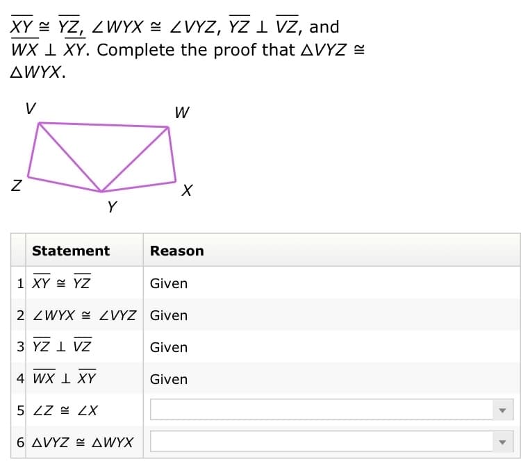 XY = YZ, ZWYX = ZVYZ, YZ 1 VZ, and
WX I XY. Complete the proof that AVYZ E
AWYX.
V
W
Y
Statement
Reason
1 XY = YZ
Given
2 ZWYX E ZVYZ Given
3 YZ I VZ
Given
4 WX 1 XY
Given
5 ZZ = ZX
6 AVYZ E AWYX
