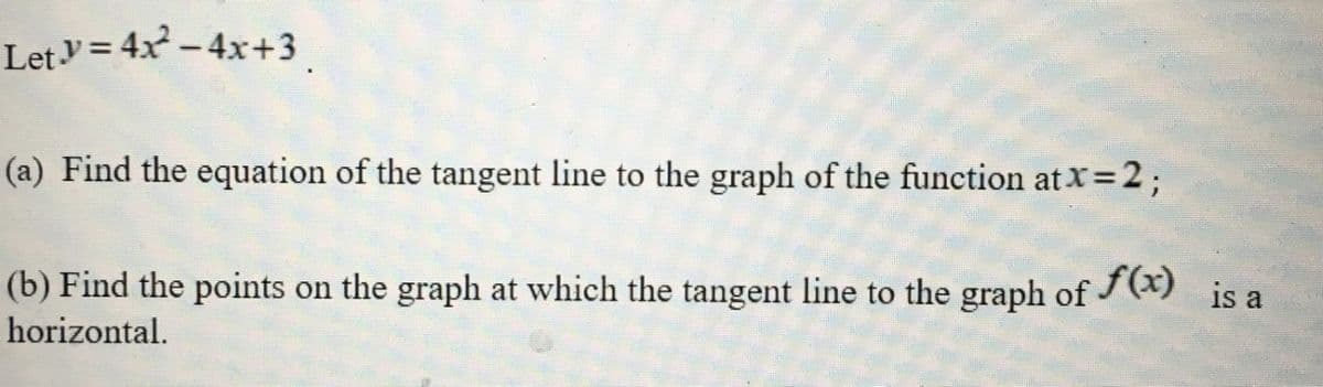 Lety = 4x – 4x+3.
(a) Find the equation of the tangent line to the graph of the function at X=2;
(b) Find the points on the graph at which the tangent line to the graph of (x)
horizontal.
is a
