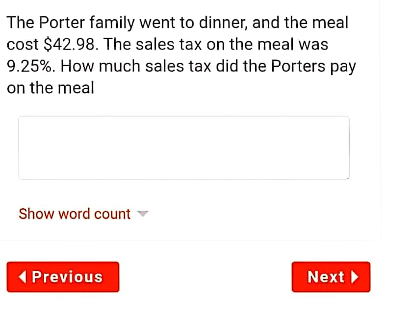 The Porter family went to dinner, and the meal
cost $42.98. The sales tax on the meal was
9.25%. How much sales tax did the Porters pay
on the meal
Show word count v
( Previous
Next
