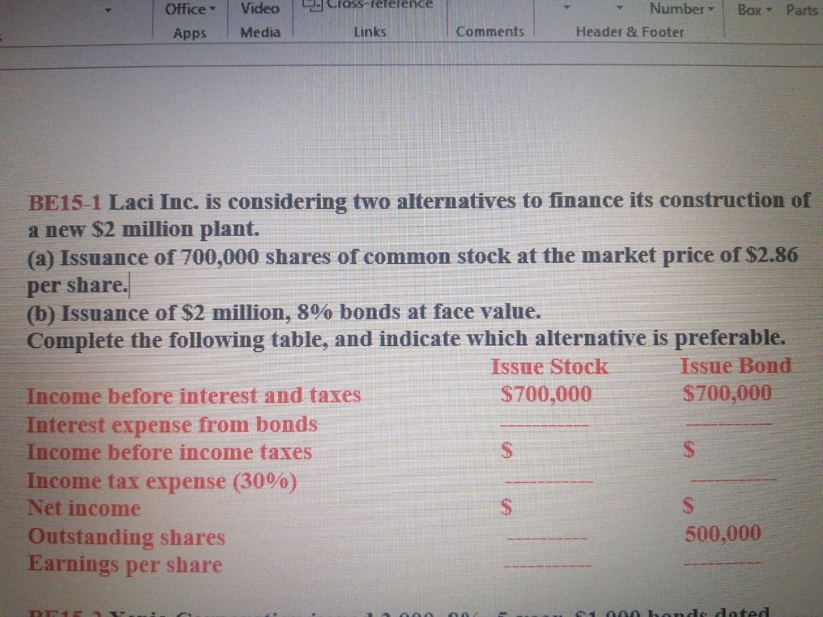 Office
Video
Cross-reference
Number
Box Parts
Apps
Media
Links
Comments
Header & Footer
BE15-1 Laci Inc. is considering two alternatives to finance its construction of
a new $2 million plant.
(a) Issuance of 700,000 shares of comnmon stock at the market price of $2.86
per share.
(b) Issuance of $2 million, 8% bonds at face value.
Complete the following table, and indicate which alternative is preferable.
Issue Stock
$700,000
Issue Bond
$700,000
Income before interest and taxes
Interest expense from bonds
Income before income taxes
Income tax expense (30%)
Net income
Outstanding shares
Earnings per share
2.
500,000
DE15 x.
000 bonds dated
