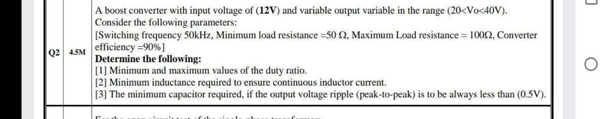 A boost converter with input voltage of (12V) and variable output variable in the range (20<Vo<40V).
Consider the following parameters:
[Switching frequency 50kHz, Minimum load resistance 50 2, Maximum Load resistance = 1002, Converter
efficiency =90%]
Determine the following:
[1] Minimum and maximum values of the duty ratio.
[2] Minimum inductance required to ensure continuous inductor current.
[3] The minimum capacitor required, if the output voltage ripple (peak-to-peak) is to be always less than (0.5V).
Q2 4.5M
