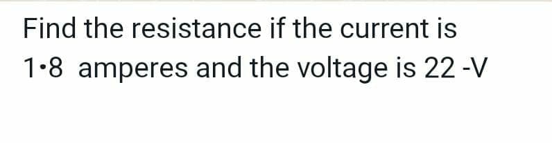 Find the resistance if the current is
1-8 amperes and the voltage is 22 -V
