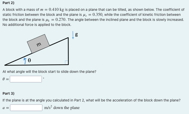 Part 2)
A block with a mass of m = 0.410 kg is placed on a plane that can be tilted, as shown below. The coefficient of
static friction between the block and the plane is 4, = 0.350, while the coefficient of kinetic friction between
the block and the plane is Hk = 0.270. The angle between the inclined plane and the block is slowly increased.
No additional force is applied to the block.
m
At what angle will the block start to slide down the plane?
Part 3)
If the plane is at the angle you calculated in Part 2, what will be the acceleration of the block down the plane?
a =
m/s? down the plane
