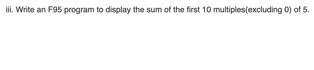 ii. Write an F95 program to display the sum of the first 10 multiples(excluding 0) of 5.
