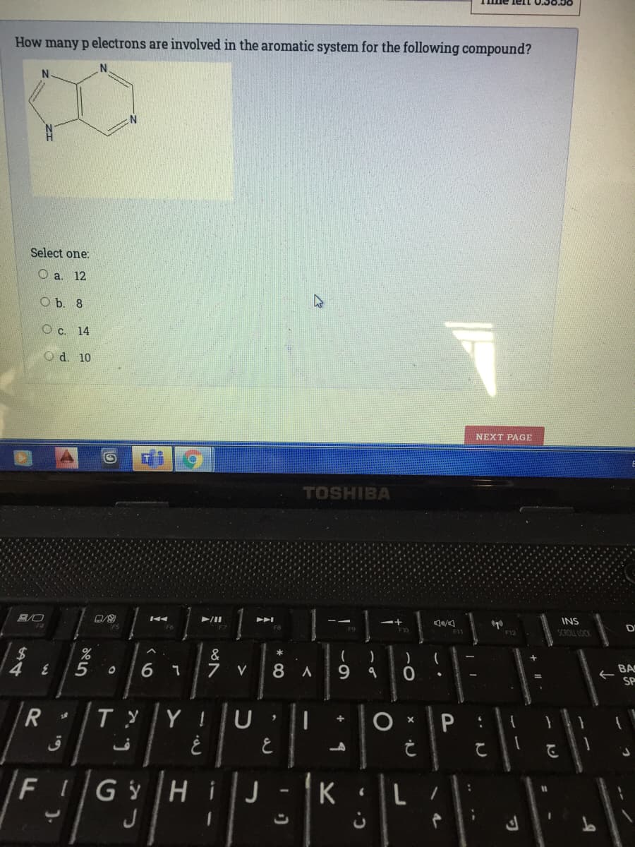 How many p electrons are involved in the aromatic system for the following compound?
Select one:
O a. 12
O b. 8
O c. 14
O d. 10
NEXT PAGE
TOSHIBA
1
B/O
/II
INS
F10
D
F11
SCROLL LOCK
2$
&
一
6 1
7
8.
9.
R BA
SP
V
R
ТУ
Y !
FI
Gy H
J
J
K
%3D
* CO
den
