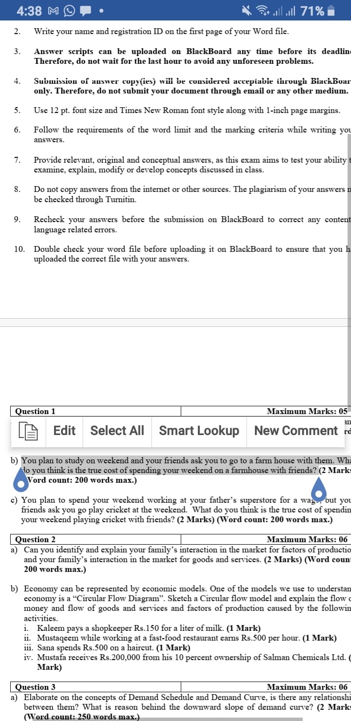 4:38 M
3 all all 71%
2.
Write your name and registration ID on the first page of your Word file.
3.
Answer scripts can be uploaded on BlackBoard any time before its deadline
Therefore, do not wait for the last hour to avoid any unforeseen problems.
4.
Submission of answer copyies) wiii be considered accepiabie ihrough BiackBoar
only. Therefore, do not submit your document through email or any other medium.
5.
Use 12 pt. font size and Times New Roman font style along with 1-inch page margins.
6.
Follow the requirements of the word limit and the marking criteria while writing you
answers.
Provide relevant, original and conceptual answers, as this exam aims to test your ability t
examine, explain, modify or develop concepts discussed in class.
7.
Do not copy answers from the internet or other sources. The plagiarism of your answers n
be checked through Turnitin.
8.
Recheck your answers before the submission on BlackBoard to correct any content
language related errors.
9.
Double check your word file before uploading it on BlackBoard to ensure that you h
uploaded the correct file with your answers.
10.
Question 1
Maximum Marks: 05
an
Edit
Select All
Smart Lookup New Comment rd
b) You plan to study on weekend and your friends ask you to go to a farm house with them. Wha
lo you think is the true cost of spending your weekend on a farmhouse with friends? (2 Marks
Vord count: 200 words max.)
c) You plan to spend your weekend working at your father's superstore for a wag, but you
friends ask you go play cricket at the weekend. What do you think is the true cost of spendin
your weekend playing cricket with friends? (2 Marks) (Word count: 200 words max.)
Maximum Marks: 06
Question 2
a) Can you identify and explain your family's interaction in the market for factors of productio
and your family's interaction in the market for goods and services. (2 Marks) (Word count
200 words max.)
b) Economy can be represented by economic models. One of the models we use to understan
economy is a “Circular Flow Diagram". Sketch a Circular flow model and explain the flow o
money and flow of goods and services and factors of production caused by the followin
activities.
i. Kaleem pays a shopkeeper Rs.150 for a liter of milk. (1 Mark)
ii. Mustaqeem while working at a fast-food restaurant earns Rs.500 per hour. (1 Mark)
iii. Sana spends Rs.500 on a haircut. (1 Mark)
iv. Mustafa receives Rs.200,000 from his 10 percent ownership of Salman Chemicals Ltd. (
Mark)
Question 3
a) Elaborate on the concepts of Demand Schedule and Demand Curve, is there any relationshi
between them? What is reason behind the downward slope of demand curve? (2 Marks
(Word count: 250 words max.)
Maximum Marks: 06
