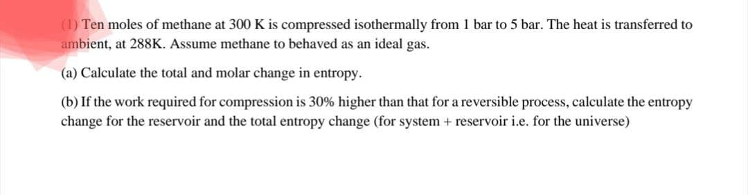 (1) Ten moles of methane at 300 K is compressed isothermally from 1 bar to 5 bar. The heat is transferred to
ambient, at 288K. Assume methane to behaved as an ideal gas.
(a) Calculate the total and molar change in entropy.
(b) If the work required for compression is 30% higher than that for a reversible process, calculate the entropy
change for the reservoir and the total entropy change (for system + reservoir i.e. for the universe)
