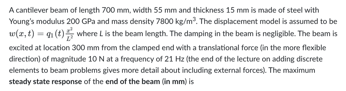 =
A cantilever beam of length 700 mm, width 55 mm and thickness 15 mm is made of steel with
Young's modulus 200 GPa and mass density 7800 kg/m³. The displacement model is assumed to be
w(x, t) 91 (t) where L is the beam length. The damping in the beam is negligible. The beam is
excited at location 300 mm from the clamped end with a translational force (in the more flexible
direction) of magnitude 10 N at a frequency of 21 Hz (the end of the lecture on adding discrete
elements to beam problems gives more detail about including external forces). The maximum
steady state response of the end of the beam (in mm) is