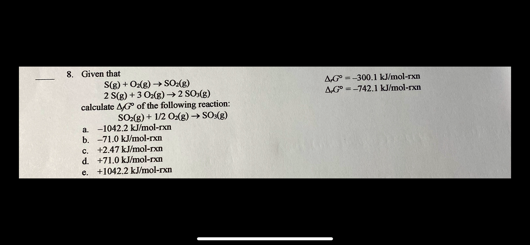 8. Given that
S(g) + O2(g) →→ SO2(g)
2 S(g) + 3 O2(g)→ 2 SO3(g)
calculate AG° of the following reaction:
SO-(g) + 1/2 O(g) → SO3(g)
A,G° = -300.1 kJ/mol-rxn
A,G° = -742.1 kJ/mol-rxn
a. -1042.2 kJ/mol-rxn
b. -71.0 kJ/mol-rxn
c. +2.47 kJ/mol-rxn
d. +71.0 kJ/mol-rxn
e. +1042.2 kJ/mol-rxn
