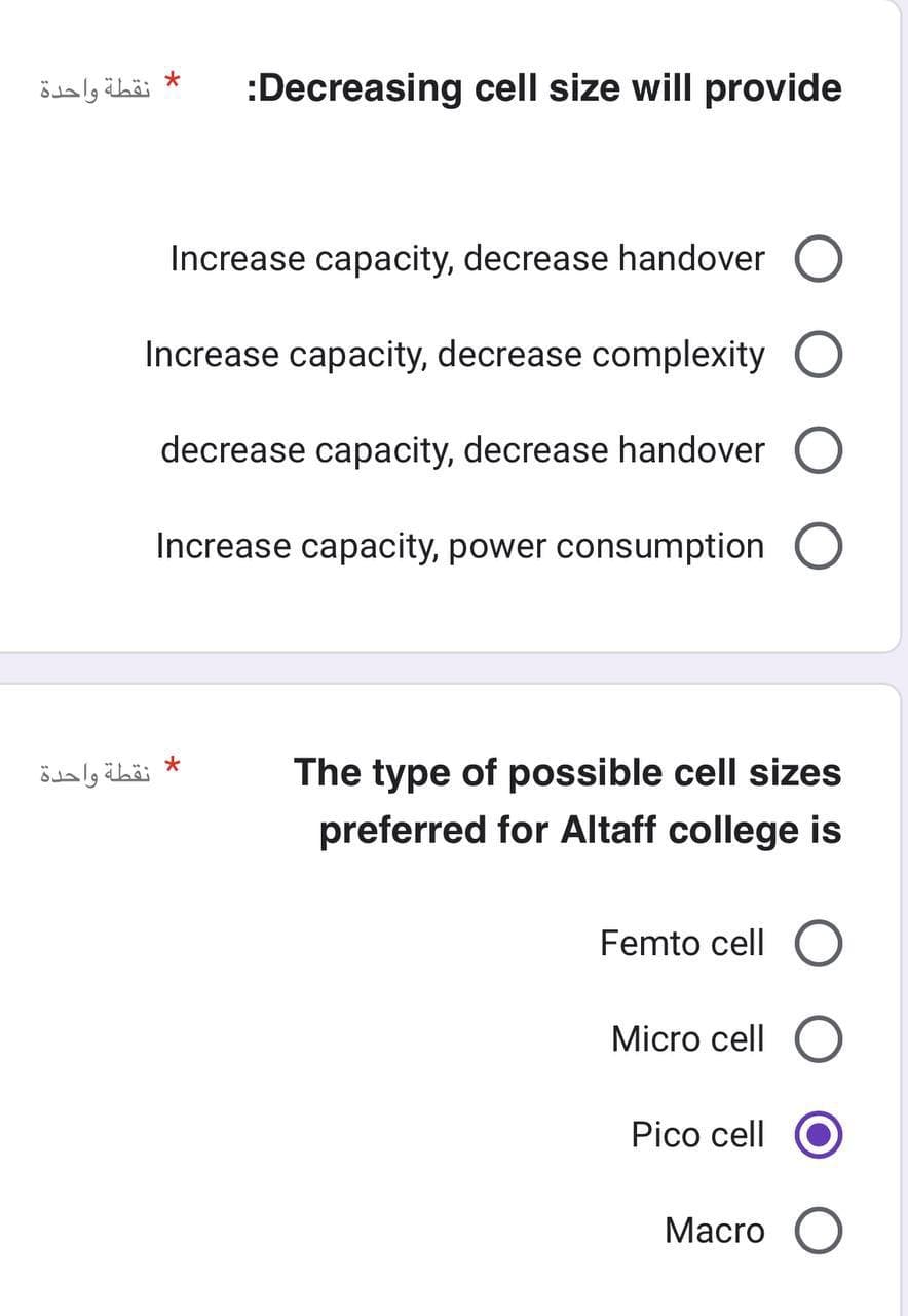 نقطة واحدة
*
:Decreasing cell size will provide
Increase capacity, decrease handover O
Increase capacity, decrease complexity
decrease capacity, decrease handover O
Increase capacity, power consumption O
* نقطة واحدة
The type of possible cell sizes
preferred for Altaff college is
Femto cell O
Micro cell O
Pico cell
Macro O