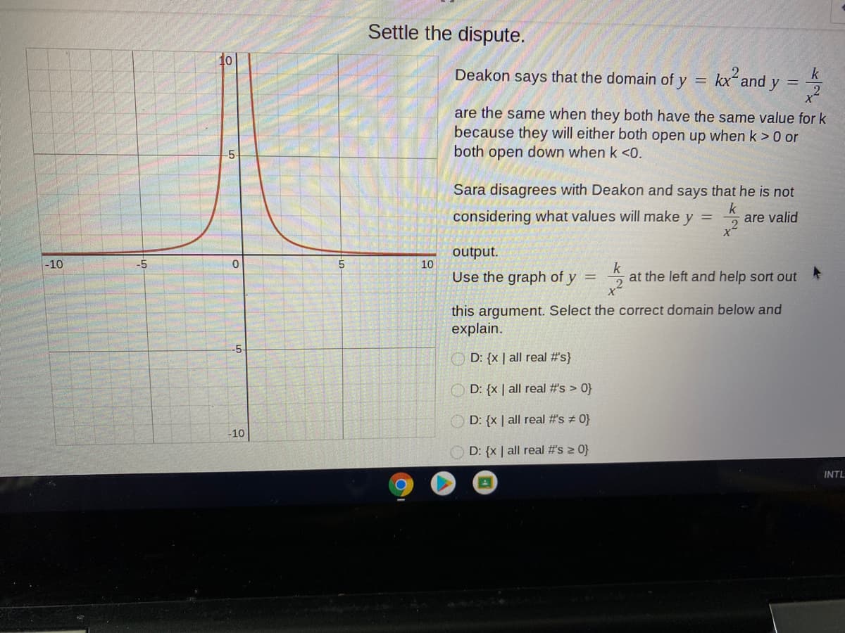Settle the dispute.
10
Deakon says that the domain of
k
kx and y =
2.
are the same when they both have the same value for k
because they will either both open up when k > 0 or
both open down when k <0.
.5
Sara disagrees with Deakon and says that he is not
considering what values will make y
are valid
output.
10
Use the graph of y =
-10
-5
k
at the left and help sort out
this argument. Select the correct domain below and
explain.
-5-
O D: {x | all real #s}
O D: {x | all real #s > 0}
O D: {x | all real #s # 0}
-10
O D: {x | all real #s 2 0}
INTL

