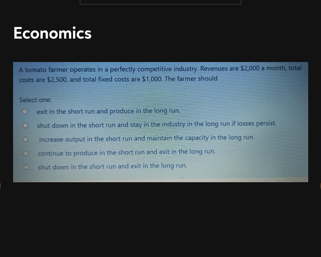 Economics
A tomato farmer operates in a perfectly competitive industry. Revenues are $2,000 a month, total
costs are $2,500, and total fixed costs are $1,000. The farmer should
Select one:
exit in the short run and produce in the long run.
shut down in the short run and stay in the industry in the long run if losses persist.
increase output in the short run and maintain the capacity in the long run.
continue to produce in the short run and exit in the long run.
shut down in the short run and exit in the long run.
