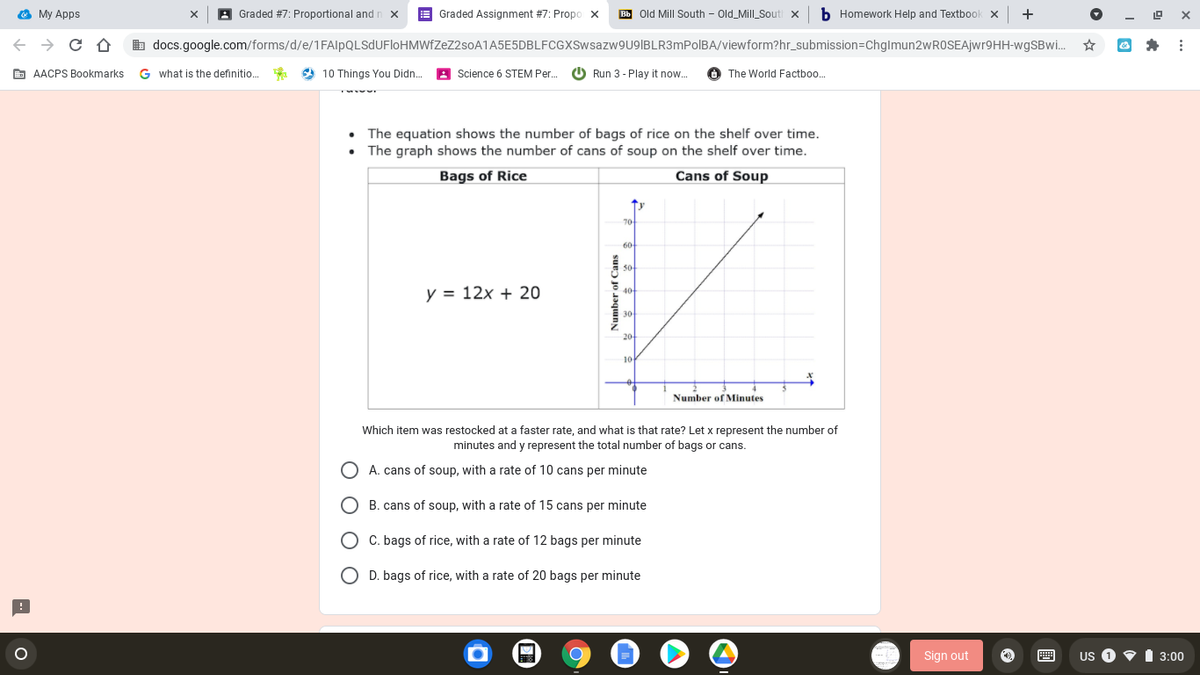 O My Apps
A Graded #7: Proportional and r
E Graded Assignment #7: Propo x
Bb Old Mill South - Old_Mill_Souti x
b Homework Help and Textbook x
+
X
-
b docs.google.com/forms/d/e/1FAlpQLSdUFloHMWfZeZ2soA1A5E5DBLFCGXSwsazw9U9IBLR3mPolBA/viewform?hr_submission=ChgImun2wROSEAjwr9HH-wgSBwi..
E AACPS Bookmarks
G what is the definitio.
9 10 Things You Didn.
A Science 6 STEM Per.
O Run 3 - Play it now.
O The World Factboo.
The equation shows the number of bags of rice on the shelf over time.
• The graph shows the number of cans of soup on the shelf over time.
Bags of Rice
Cans of Soup
70
60
y = 12x + 20
20
10
Number of Minutes
Which item was restocked at a faster rate, and what is that rate? Let x represent the number of
minutes and y represent the total number of bags or cans.
A. cans of soup, with a rate of 10 cans per minute
B. cans of soup, with a rate of 15 cans per minute
O C. bags of rice, with a rate of 12 bags per minute
O D. bags of rice, with a rate of 20 bags per minute
Sign out
画
US 1
3:00
Number of Cans
