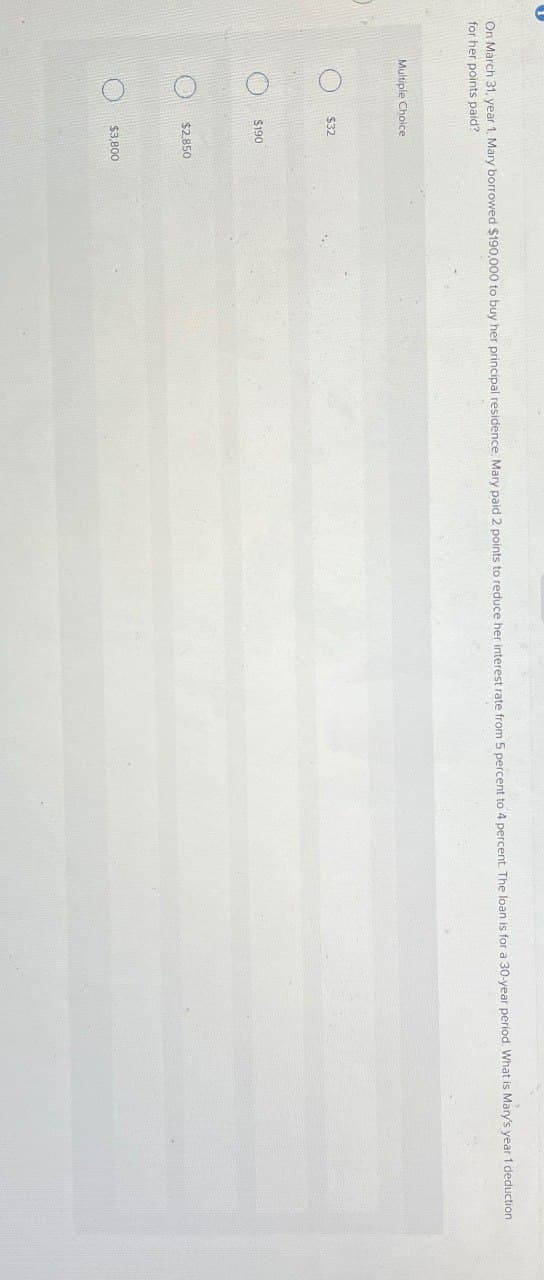 On March 31, year 1, Mary borrowed $190,000 to buy her principal residence. Mary paid 2 points to reduce her interest rate from 5 percent to 4 percent. The loan is for a 30-year period. What is Mary's year 1 deduction
for her points paid?
Multiple Choice
O
$32
$190
$2.850
$3,800