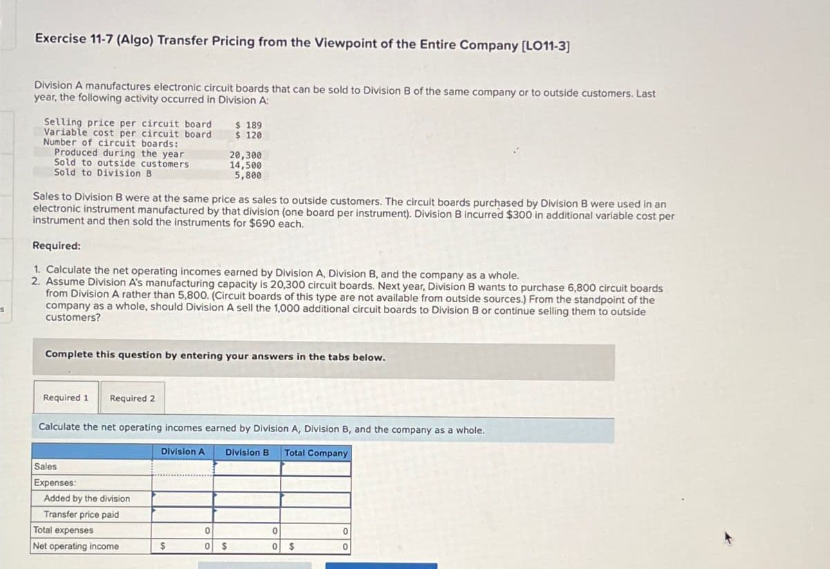 Exercise 11-7 (Algo) Transfer Pricing from the Viewpoint of the Entire Company (LO11-3]
Division A manufactures electronic circuit boards that can be sold to Division B of the same company or to outside customers. Last
year, the following activity occurred in Division A:
Selling price per circuit board
Variable cost per circuit board
Number of circuit boards:
Produced during the year
Sold to outside customers
Sold to Division B
$ 189
$ 120
20,300
14,500
5,800
Sales to Division B were at the same price as sales to outside customers. The circuit boards purchased by Division B were used in an
electronic instrument manufactured by that division (one board per instrument). Division B incurred $300 in additional variable cost per
instrument and then sold the instruments for $690 each.
Required:
1. Calculate the net operating incomes earned by Division A, Division B, and the company as a whole.
2. Assume Division A's manufacturing capacity is 20,300 circuit boards. Next year, Division B wants to purchase 6,800 circuit boards
from Division A rather than 5,800. (Circuit boards of this type are not available from outside sources.) From the standpoint of the
company as a whole, should Division A sell the 1,000 additional circuit boards to Division B or continue selling them to outside
customers?
Complete this question by entering your answers in the tabs below.
Required 1 Required 2
Calculate the net operating incomes earned by Division A, Division B, and the company as a whole.
Sales
Expenses:
Added by the division
Transfer price paid
Division A
Division B Total Company
Total expenses
0
0
0
Net operating income
$
0
$
0
$