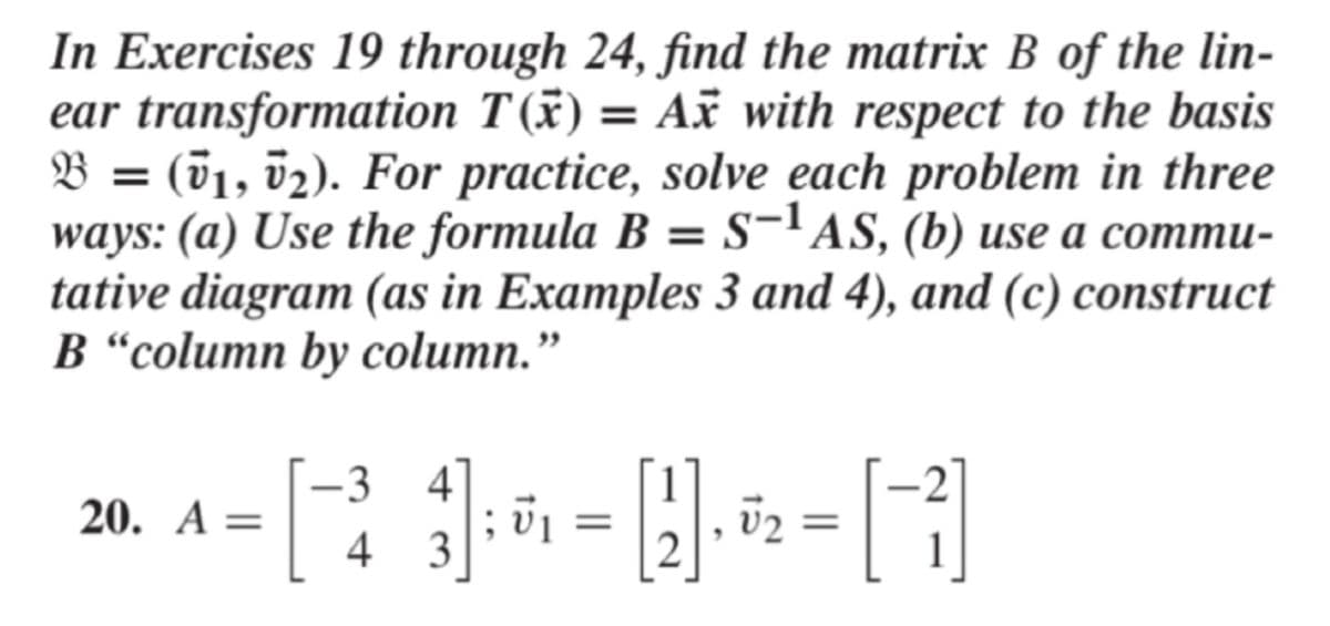 In Exercises 19 through 24, find the matrix B of the lin-
ear transformation T(x) = Ax with respect to the basis
B = (01, v2). For practice, solve each problem in three
ways: (a) Use the formula B = S-'AS, (b) use a commu-
tative diagram (as in Examples 3 and 4), and (c) construct
B “column by column."
-3 4
20. A =
4 3
v2
2
