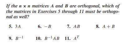 If the n x n matrices A and B are orthogonal, which of
the matrices in Exercises 5 through 11 must be orthogo-
nal as well?
5. ЗА
6. — В
7. AB
8. A+B
9. В-1
10. В -ТАВ 11. АТ
