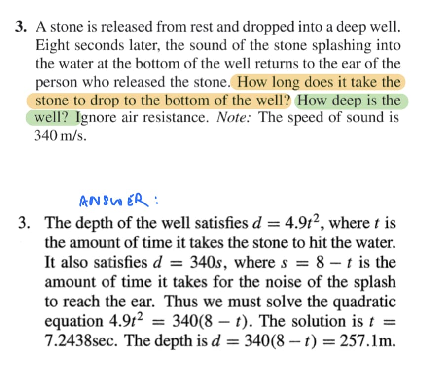 ### Physics Problem

**Problem Statement:**

A stone is released from rest and dropped into a deep well. Eight seconds later, the sound of the stone splashing into the water at the bottom of the well returns to the ear of the person who released the stone.

**Questions:**
1. How long does it take the stone to drop to the bottom of the well?
2. How deep is the well?

*Note*: Ignore air resistance. The speed of sound is 340 m/s.

---

**Solution:**

**Step-by-Step Explanation:**

**1. Identifying the equations:**

The depth of the well \( d \) is determined by the equation of motion:
\[ d = 4.9t^2 \]

where \( t \) is the time it takes the stone to hit the water.

The sound of the splash travels back to the top of the well after the stone hits the water. The total time for the event is 8 seconds. If \( t \) is the time for the stone to fall, then \( (8 - t) \) is the time for the sound to travel back to the top.

Given the speed of sound \( v = 340 \, \text{m/s} \), the distance the sound travels is:
\[ d = 340(8 - t) \]

**2. Setting up the equation:**

Since both expressions for \( d \) represent the same depth, we equate them:
\[ 4.9t^2 = 340(8 - t) \]

**3. Solving the quadratic equation:**

\[ 4.9t^2 + 340t - 2720 = 0 \]

Using the quadratic formula \( t = \frac{-b \pm \sqrt{b^2 - 4ac}}{2a} \), where \( a = 4.9 \), \( b = -340 \), and \( c = -2720 \):

\[ t = \frac{340 \pm \sqrt{340^2 - 4 \cdot 4.9 \cdot (-2720)}}{2 \cdot 4.9} \]

\[ t = \frac{340 \pm \sqrt{115600 + 53192}}{9.8} \]

\[ t = \frac{340 \pm \sqrt{168792}}{9.8} \]

\[ t