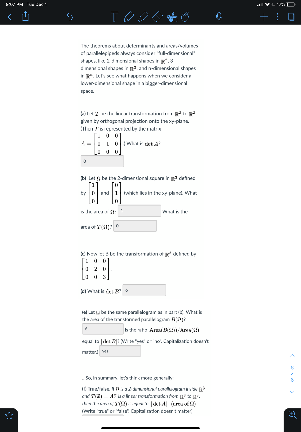 9:07 PM Tue Dec 1
17% I
T.
+: 0
The theorems about determinants and areas/volumes
of parallelepipeds always consider "full-dimensional"
shapes, like 2-dimensional shapes in R², 3-
dimensional shapes in R³, and n-dimensional shapes
in R". Let's see what happens when we consider a
lower-dimensional shape in a bigger-dimensional
space.
(a) Let T be the linear transformation from R3 to R3
given by orthogonal projection onto the xy-plane.
(Then T is represented by the matrix
1 0 0
0 1 0.) What is det A?
A =
(b) Let N be the 2-dimensional square in R3 defined
Го
by
and
(which lies in the xy-plane). What
is the area of N?
1
What is the
area of T(N)?
(c) Now let B be the transformation of R3 defined by
[1
0 2 0
0 0
3
(d) What is det B? 6
(e) Let N be the same parallelogram as in part (b). What is
the area of the transformed parallelogram B(N)?
6
Is the ratio Area(B(N))/Area(2)
equal to | det B|? (Write "yes" or "no". Capitalization doesn't
matter.) yes
.So, in summary, let's think more generally:
(f) True/false. If N is a 2-dimensional parallelogram inside R3
and T(a) = A is a linear transformation from R3 to R³,
then the area of T(N) is equal to | det A| · (area of N).
(Write "true" or "false". Capitalization doesn't matter)
