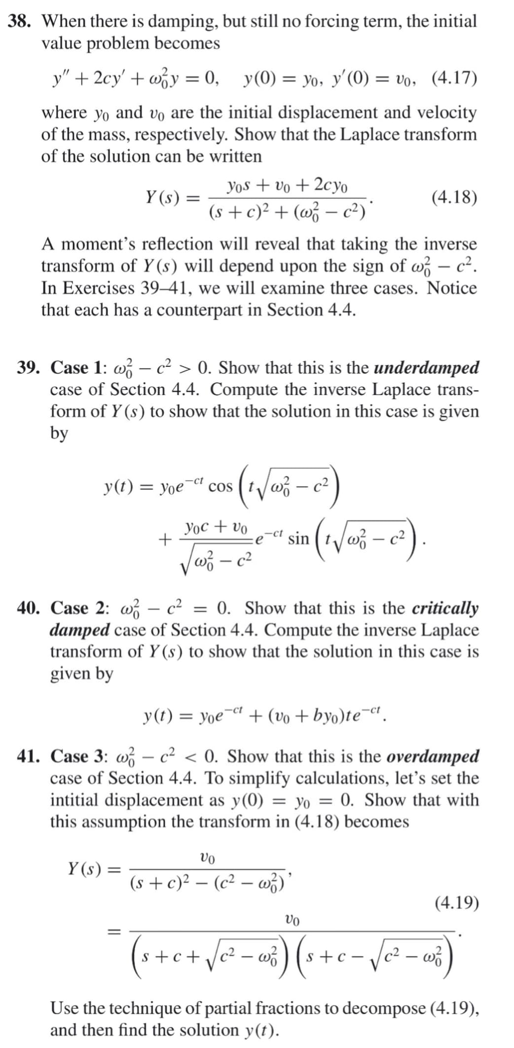 38. When there is damping, but still no forcing term, the initial
value problem becomes
y" + 2cy' + wy = 0,
y(0) = yo, y'(0) = vo, (4.17)
where yo and vo are the initial displacement and velocity
of the mass, respectively. Show that the Laplace transform
of the solution can be written
Yos + vo + 2cyo
Y (s)
(4.18)
(s + c)² + (w – c²)'
A moment's reflection will reveal that taking the inverse
transform of Y (s) will depend upon the sign of w – c².
In Exercises 39–41, we will examine three cases. Notice
that each has a counterpart in Section 4.4.
39. Case 1: w – c² > 0. Show that this is the underdamped
case of Section 4.4. Compute the inverse Laplace trans-
form of Y (s) to show that the solution in this case is given
by
y(t) = yoe
-ct
cos
Yoc + vo
+
sin
40. Case 2: w – c2
damped case of Section 4.4. Compute the inverse Laplace
transform of Y (s) to show that the solution in this case is
given by
0. Show that this is the critically
y(t) = yoe¬et + (vo + byo)te¬ct.
41. Case 3: w – c² < 0. Show that this is the overdamped
case of Section 4.4. To simplify calculations, let's set the
intitial displacement as y(0) = yo = 0. Show that with
this assumption the transform in (4.18) becomes
vo
Y (s) =
(s + c)² – (c² – w;)
-
(4.19)
vo
(++c+
Use the technique of partial fractions to decompose (4.19),
and then find the solution y(t).
