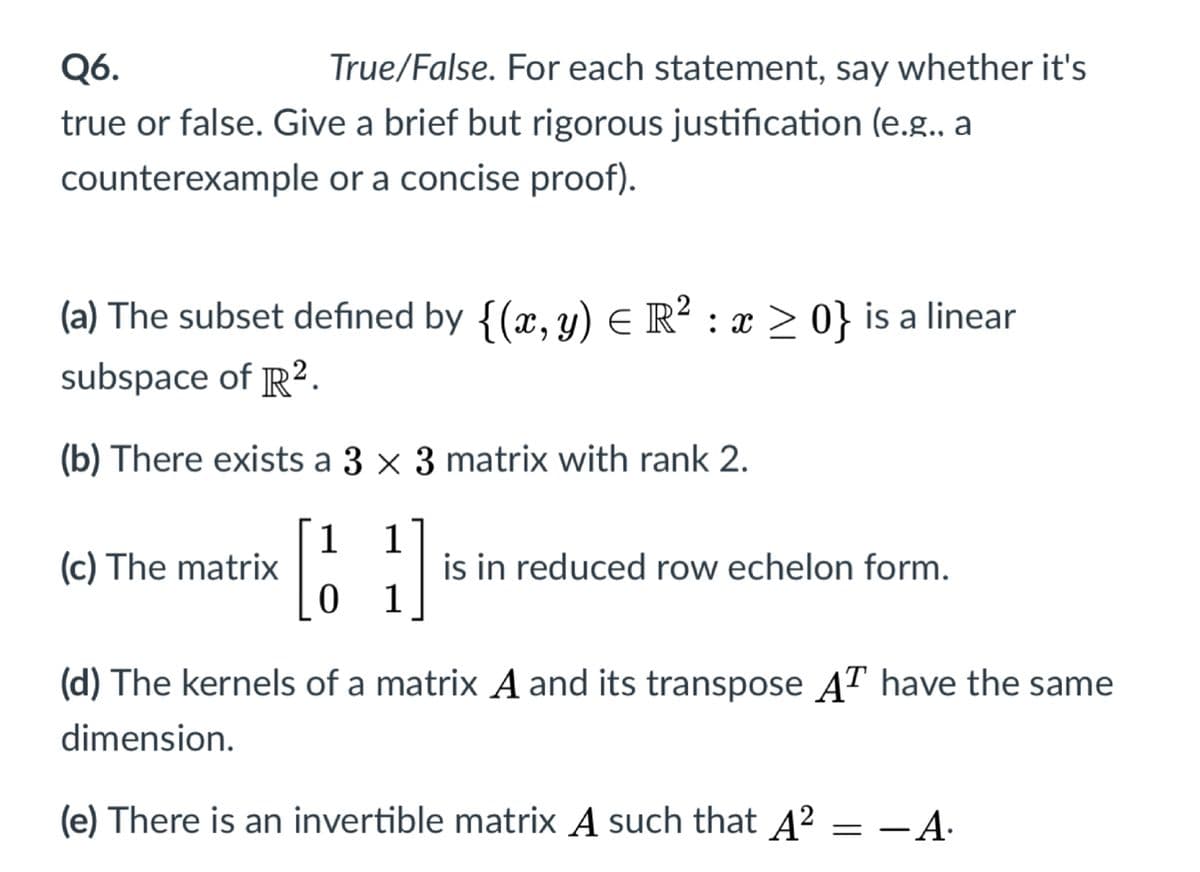 Q6.
True/False. For each statement, say whether it's
true or false. Give a brief but rigorous justification (e.g. a
counterexample or a concise proof).
(a) The subset defined by {(x, y) E R? : x > 0} is a linear
subspace of R2.
(b) There exists a 3 × 3 matrix with rank 2.
1
(c) The matrix
1
is in reduced row echelon form.
0 1
(d) The kernels of a matrix A and its transpose AT have the same
dimension.
(e) There is an invertible matrix A such that A² = –A.
