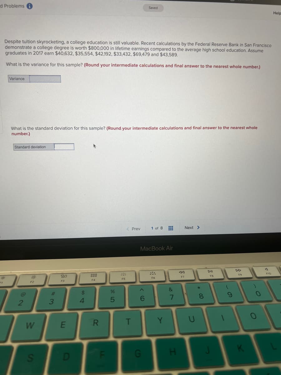 d Problems i
Despite tuition skyrocketing, a college education is still valuable. Recent calculations by the Federal Reserve Bank in San Francisco
demonstrate a college degree is worth $800,000 in lifetime earnings compared to the average high school education. Assume
graduates in 2017 earn $40,632, $35,554, $42,192, $33,432, $69,479 and $43,589.
What is the variance for this sample? (Round your intermediate calculations and final answer to the nearest whole number.)
Variance
What is the standard deviation for this sample? (Round your intermediate calculations and final answer to the nearest whole
number.)
Standard deviation.
@
2
30²
F2
W
S
#3
20
F3
E
D
$
4
F4
R
LL
%
5
F5
< Prev
T
Saved
6
MacBook Air
G
1 of 8
F6
Y
&
7
H
aa
F7
Next >
8
00
DII
FB
(
9
F9
)
1
K
0
F10
Help