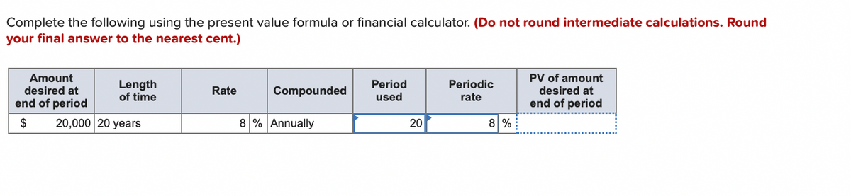 Complete the following using the present value formula or financial calculator. (Do not round intermediate calculations. Round
your final answer to the nearest cent.)
Amount
desired at
end of period
$ 20,000 20 years
Length
of time
Rate
Compounded
8 % Annually
Period
used
20
Periodic
rate
8 %
PV of amount
desired at
end of period