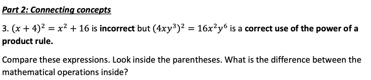 Part 2: Connecting concepts
3. (x + 4)² = x² + 16 is incorrect but (4xy³)² = 16x²y6 is a correct use of the power of a
product rule.
Compare these expressions. Look inside the parentheses. What is the difference between the
mathematical operations inside?