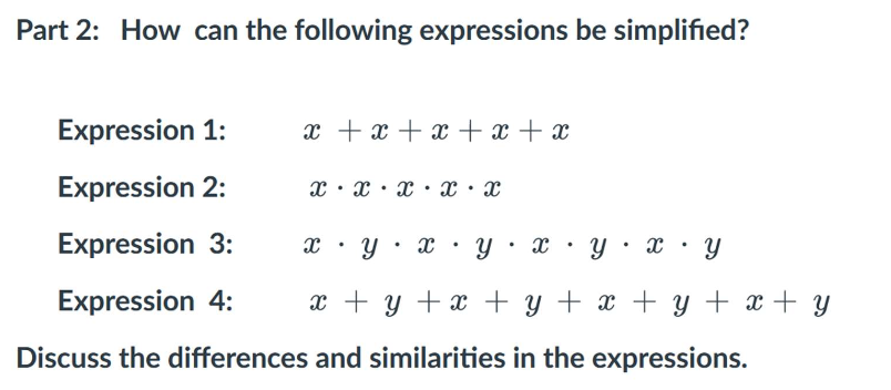 Part 2: How can the following expressions be simplified?
Expression 1:
Expression 2:
Expression 3:
xyxy
Expression 4: x + y + x + y + x + y + x + y
Discuss the differences and similarities in the expressions.
x + x + x + x + x
X X X X X
X
.
.
.
.
.
Y X y
.
.