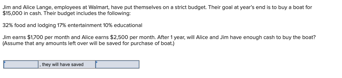 Jim and Alice Lange, employees at Walmart, have put themselves on a strict budget. Their goal at year's end is to buy a boat for
$15,000 in cash. Their budget includes the following:
32% food and lodging 17% entertainment 10% educational
Jim earns $1,700 per month and Alice earns $2,500 per month. After 1 year, will Alice and Jim have enough cash to buy the boat?
(Assume that any amounts left over will be saved for purchase of boat.)
they will have saved