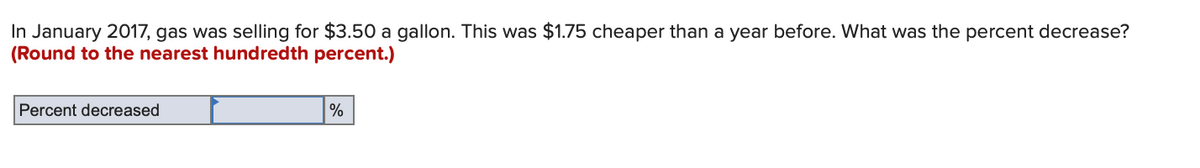 In January 2017, gas was selling for $3.50 a gallon. This was $1.75 cheaper than a year before. What was the percent decrease?
(Round to the nearest hundredth percent.)
Percent decreased
%