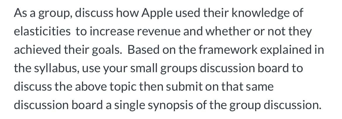 As a group, discuss how Apple used their knowledge of
elasticities to increase revenue and whether or not they
achieved their goals. Based on the framework explained in
the syllabus, use your small groups discussion board to
discuss the above topic then submit on that same
discussion board a single synopsis of the group discussion.