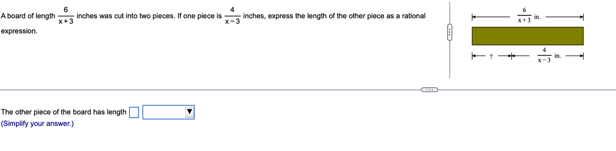 6
x + 3
4
A board of length inches was cut into two pieces. If one piece is
X-3
expression.
The other piece of the board has length
(Simplify your answer.)
inches, express the length of the other piece as a rational
כײ
← ? *
6
x +3
in.
4
X-3
in.