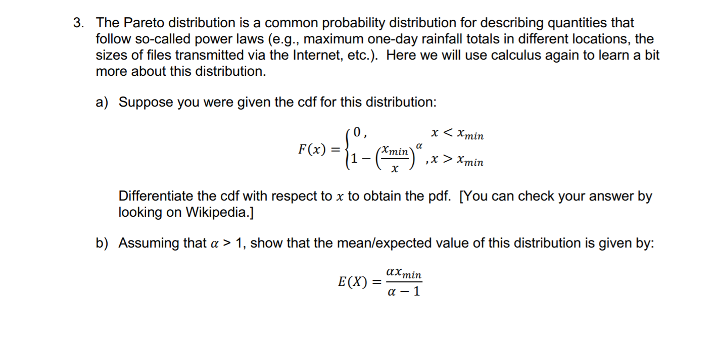 3. The Pareto distribution is a common probability distribution for describing quantities that
follow so-called power laws (e.g., maximum one-day rainfall totals in different locations, the
sizes of files transmitted via the Internet, etc.). Here we will use calculus again to learn a bit
more about this distribution.
a) Suppose you were given the cdf for this distribution:
x < Xmin
0,
F(x)
(Xmin`
,х > Хmin
х
Differentiate the cdf with respect to x to obtain the pdf. [You can check your answer by
looking on Wikipedia.]
b) Assuming that a > 1, show that the mean/expected value of this distribution is given by:
αχmin
E(X) :
a – 1
