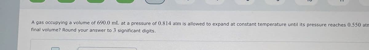 A gas occupying a volume of 690.0 mL at a pressure of 0.814 atm is allowed to expand at constant temperature until its pressure reaches 0.550 atm
final volume? Round your answer to 3 significant digits.