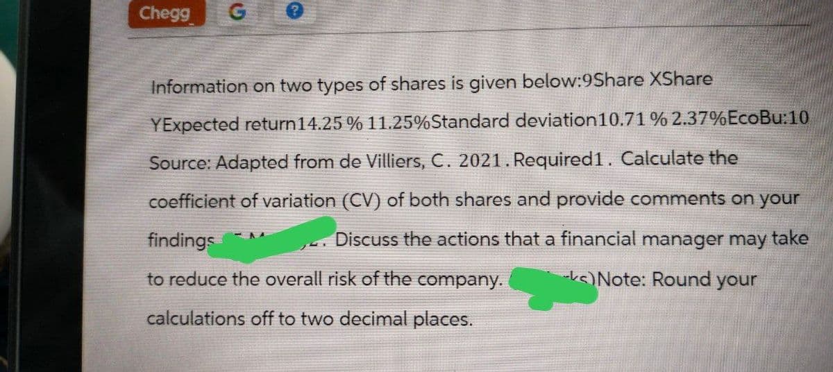 Chegg G
Information on two types of shares is given below:9Share XShare
YExpected return 14.25 % 11.25% Standard deviation 10.71 % 2.37% EcoBu:10
Source: Adapted from de Villiers, C. 2021. Required1. Calculate the
coefficient of variation (CV) of both shares and provide comments on your
Discuss the actions that a financial manager may take
findings
to reduce the overall risk of the company.
calculations off to two decimal places.
- Note: Round your