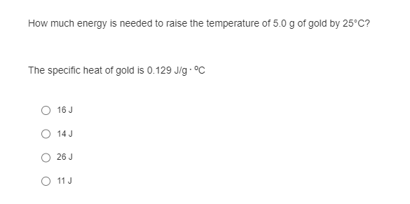 How much energy is needed to raise the temperature of 5.0 g of gold by 25°C?
The specific heat of gold is 0.129 J/g . °C
16 J
O 14 J
26 J
○ 11 J