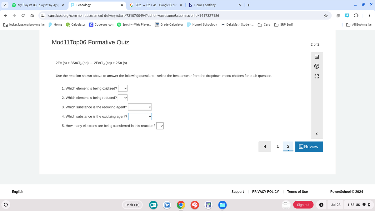 My Playlist #3 - playlist by Ayyy x
Schoology
G 202-02 +4e-- Google Searc❘b Home | bartleby
+
learn.lcps.org/common-assessment-delivery/start/7310700494?action=on resume&submissionId=1417327186
locker.lcps.org bookmarks ▷ Home Calculator CCode.org icon
Spotify - Web Player...
Grade Calculator
Home | Schoology
DeltaMath Student...
Cars
SRP Stuff
о
English
Mod11Top06 Formative Quiz
2Fe (s) + 3SnCl2 (aq) → 2FeCl3 (aq) + 2Sn (s)
Use the reaction shown above to answer the following questions - select the best answer from the dropdown menu choices for each question.
1. Which element is being oxidized?
2. Which element is being reduced?
3. Which substance is the reducing agent?
4. Which substance is the oxidizing agent?
5. How many electrons are being transferred in this reaction?
Desk 1 (1)
Ο
A
2 of 2
*
1
2
Review
Support | PRIVACY POLICY | Terms of Use
All Bookmarks
PowerSchool ©2024
Sign out
Jul 28 1:53 US