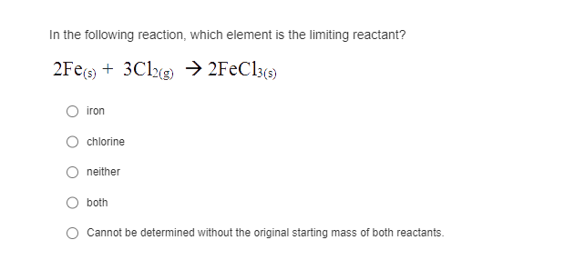 In the following reaction, which element is the limiting reactant?
2Fe(s) 3Cl2(g) → 2FeCl3(s)
iron
chlorine
neither
both
Cannot be determined without the original starting mass of both reactants.