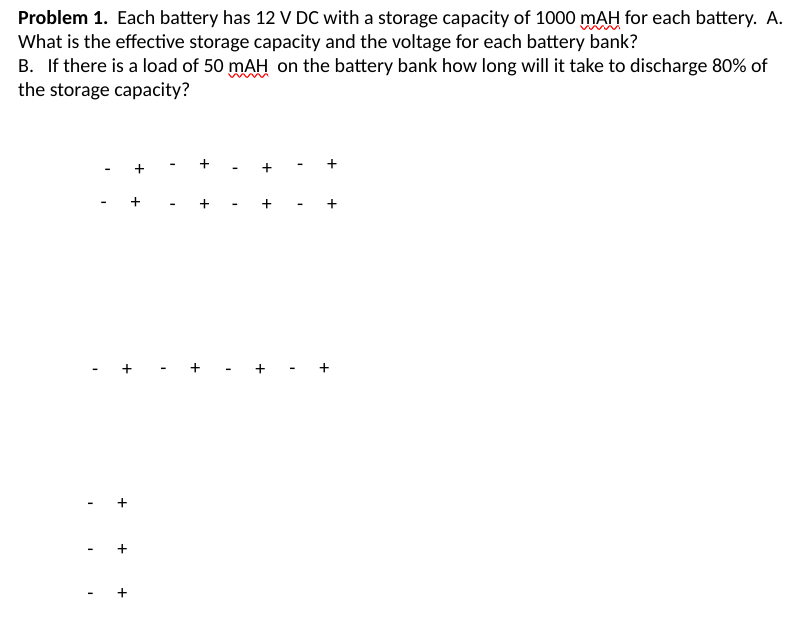 Problem 1. Each battery has 12 V DC with a storage capacity of 1000 mAH for each battery. A.
What is the effective storage capacity and the voltage for each battery bank?
B. If there is a load of 50 mAH on the battery bank how long will it take to discharge 80% of
the storage capacity?
+
+
+
+