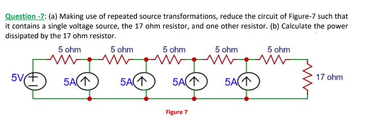 Question -7: (a) Making use of repeated source transformations, reduce the circuit of Figure-7 such that
it contains a single voltage source, the 17 ohm resistor, and one other resistor. (b) Calculate the power
dissipated by the 17 ohm resistor.
5V
5 ohm
ww
5A(1
5 ohm
ww
5A(1
5 ohm
W
5A(1
Figure 7
5 ohm
ww
5A(1
5 ohm
ww
17 ohm