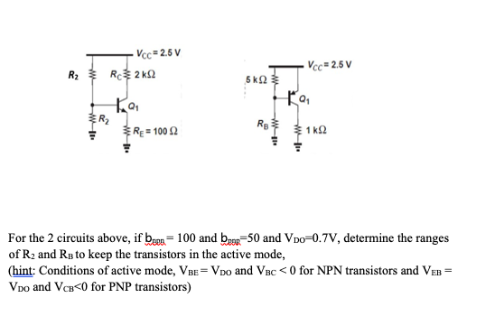 R₂ Rc 2 KS2
W
Vcc=2.5 V
ER₂
ka₁
RE=10052
5 ΚΩ
Vcc=2.5 V
Ko₁
RB 1K2
For the 2 circuits above, if ben 100 and be 50 and VDO-0.7V, determine the ranges
of R₂ and RB to keep the transistors in the active mode,
(hint: Conditions of active mode, VBE = VDO and VBC <0 for NPN transistors and VEB =
VDO and VCB<0 for PNP transistors)