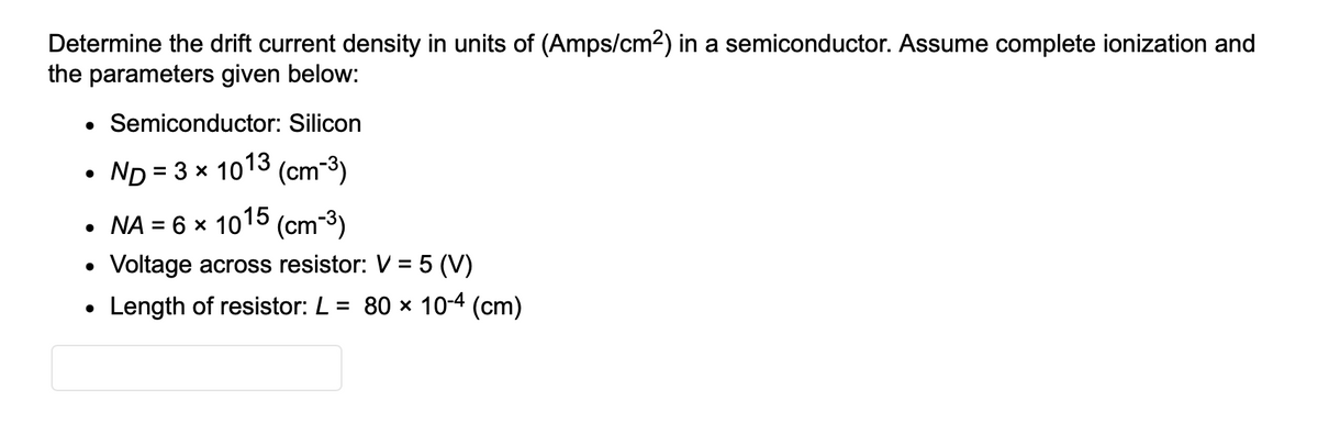 Determine the drift current density in units of (Amps/cm²) in a semiconductor. Assume complete ionization and
the parameters given below:
Semiconductor: Silicon
ND= 3 × 1013 (cm-³)
• NA = 6 x 1015 (cm-³)
Voltage across resistor: V = 5 (V)
Length of resistor: L = 80 × 10-4 (cm)
●
●
●