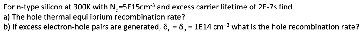 For n-type silicon at 300K with N-5E15cm-³ and excess carrier lifetime of 2E-7s find
a) The hole thermal equilibrium recombination rate?
b) If excess electron-hole pairs are generated, 6₁ = 8p = 1E14 cm-³ what is the hole recombination rate?
n
р
-3