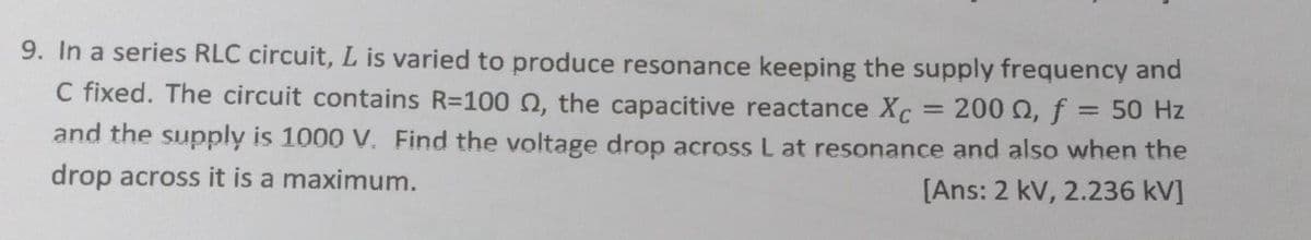 9. In a series RLC circuit, L is varied to produce resonance keeping the supply frequency and
C fixed. The circuit contains R=100 , the capacitive reactance Xc 200 , f = 50 Hz
and the supply is 1000 V. Find the voltage drop across L at resonance and also when the
drop across it is a maximum.
[Ans: 2 kV, 2.236 kV]
=