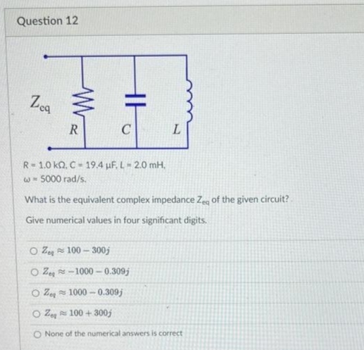 Question 12
Zea
ww
R
R=1.0 kQ, C-19.4 μF, L = 2.0 mH.
w = 5000 rad/s.
What is the equivalent complex impedance Zea of the given circuit?
Give numerical values in four significant digits.
OZ 100-300j
OZ-1000-0.309j
L
1000-0.309j
100+300j
OZ
OZ
O None of the numerical answers is correct