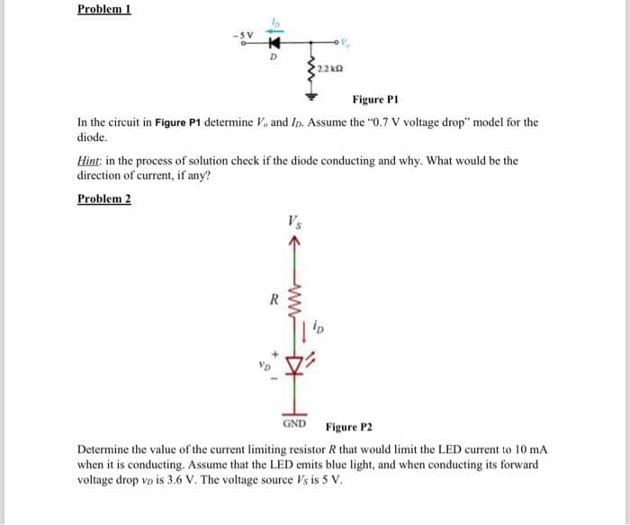 Problem 1
D
Figure Pl
In the circuit in Figure P1 determine V, and Ip. Assume the "0.7 V voltage drop" model for the
diode.
2.2kQ
Hint: in the process of solution check if the diode conducting and why. What would be the
direction of current, if any?
Problem 2
R
GND
Figure P2
Determine the value of the current limiting resistor R that would limit the LED current to 10 mA
when it is conducting. Assume that the LED emits blue light, and when conducting its forward
voltage drop vp is 3.6 V. The voltage source Vs is 5 V.