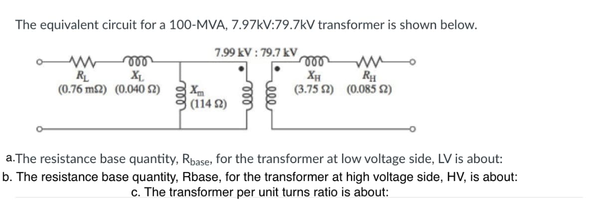 The equivalent circuit for a 100-MVA, 7.97kV:79.7kV transformer is shown below.
moo
XL
(0.76 m2) (0.040 S2)
www
RL
7.99 kV: 79.7 kV
(1142)
mo
ww
XH RH
(3.75 2) (0.085 (2)
a. The resistance base quantity, Rbase, for the transformer at low voltage side, LV is about:
b. The resistance base quantity, Rbase, for the transformer at high voltage side, HV, is about:
c. The transformer per unit turns ratio is about: