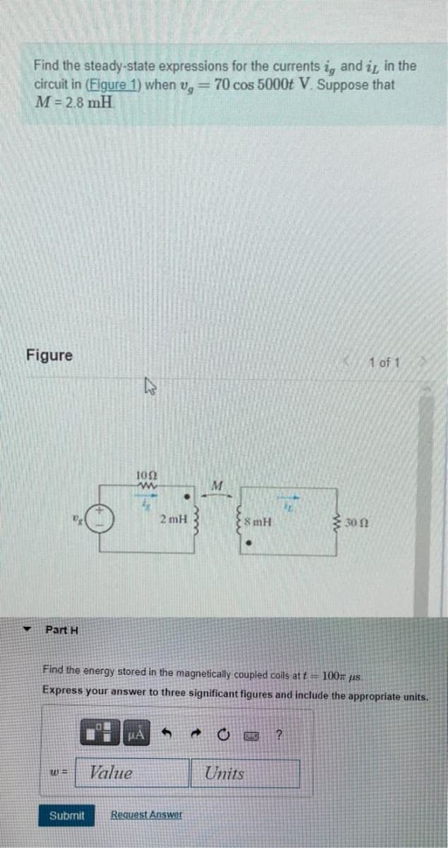 Find the steady-state expressions for the currents i, and it in the
circuit in (Figure 1) when v, = 70 cos 5000t V. Suppose that
M = 2.8 mH
Figure
▼
Part H
w=
Submit
1002
2mH
Value
μA 5
M
Find the energy stored in the magnetically coupled coils at t= 100 μs.
Express your answer to three significant figures and include the appropriate units.
Request Answer
8 mH
C O
PL
Units
1 of 1
?
30 92