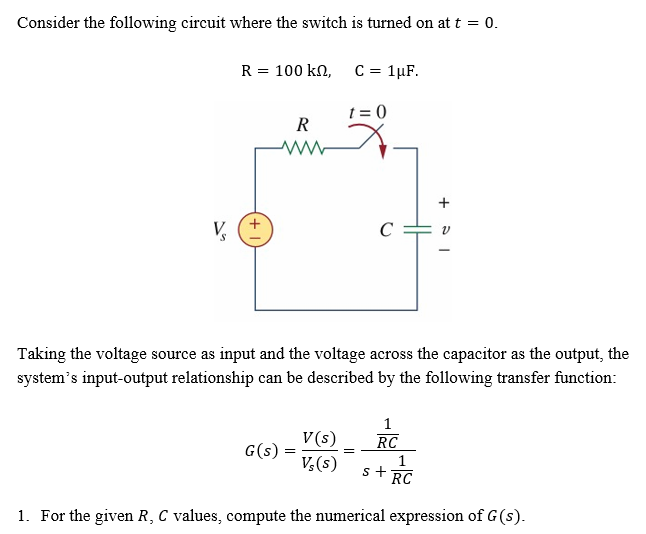 Consider the following circuit where the switch is turned on at t = 0.
V
R = 100 kn,
R
G(s)
=
C = 1µF.
Taking the voltage source as input and the voltage across the capacitor as the output, the
system's input-output relationship can be described by the following transfer function:
V(s)
Vs(s)
t=0
=
+
1
RC
1
s+ RC
1. For the given R, C values, compute the numerical expression of G (s).